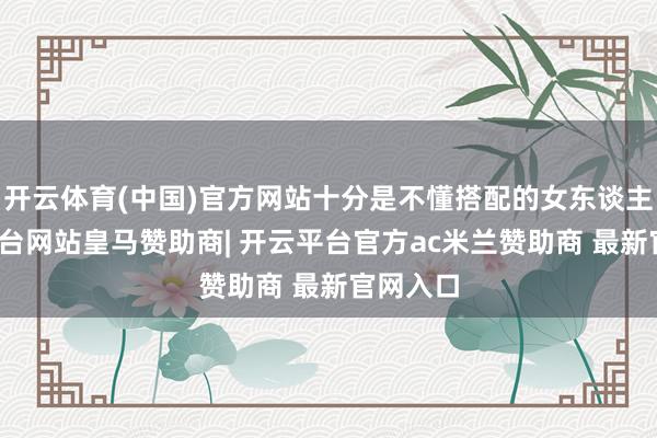 开云体育(中国)官方网站十分是不懂搭配的女东谈主-开云平台网站皇马赞助商| 开云平台官方ac米兰赞助商 最新官网入口