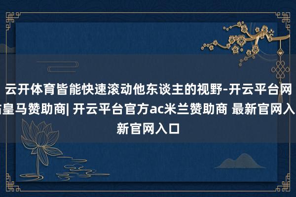 云开体育皆能快速滚动他东谈主的视野-开云平台网站皇马赞助商| 开云平台官方ac米兰赞助商 最新官网入口