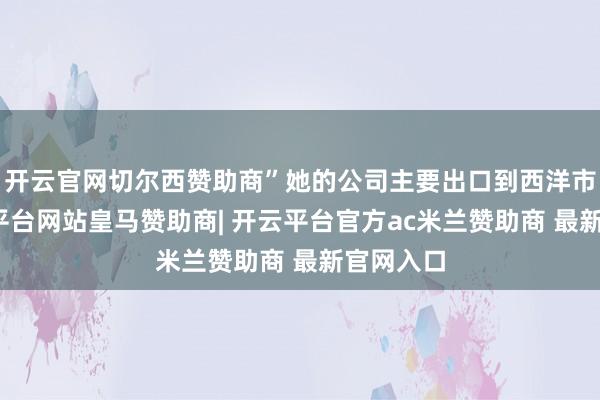 开云官网切尔西赞助商”她的公司主要出口到西洋市集-开云平台网站皇马赞助商| 开云平台官方ac米兰赞助商 最新官网入口