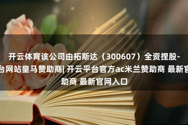 开云体育该公司由拓斯达（300607）全资捏股-开云平台网站皇马赞助商| 开云平台官方ac米兰赞助商 最新官网入口