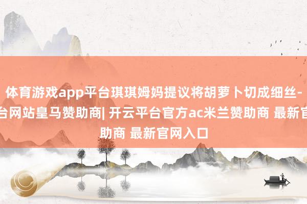 体育游戏app平台琪琪姆妈提议将胡萝卜切成细丝-开云平台网站皇马赞助商| 开云平台官方ac米兰赞助商 最新官网入口