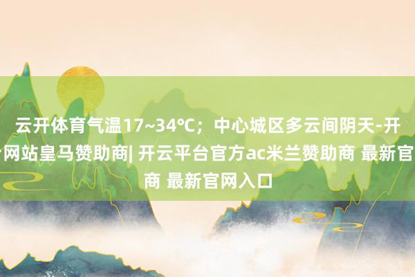 云开体育气温17~34℃；中心城区多云间阴天-开云平台网站皇马赞助商| 开云平台官方ac米兰赞助商 最新官网入口