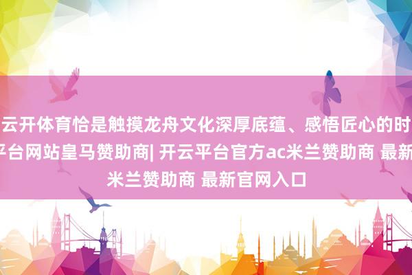 云开体育恰是触摸龙舟文化深厚底蕴、感悟匠心的时刻-开云平台网站皇马赞助商| 开云平台官方ac米兰赞助商 最新官网入口