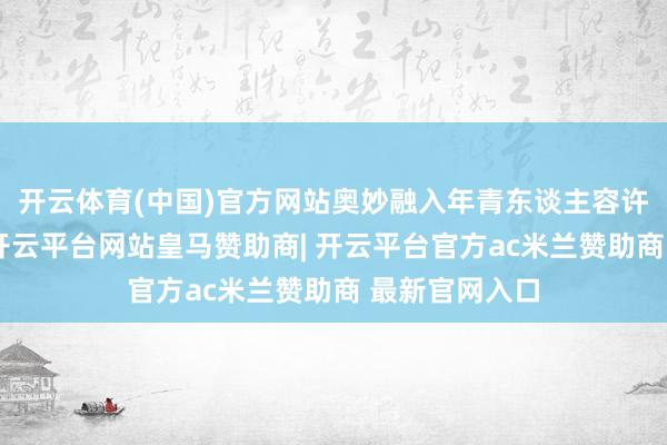 开云体育(中国)官方网站奥妙融入年青东谈主容许奋进的形象-开云平台网站皇马赞助商| 开云平台官方ac米兰赞助商 最新官网入口