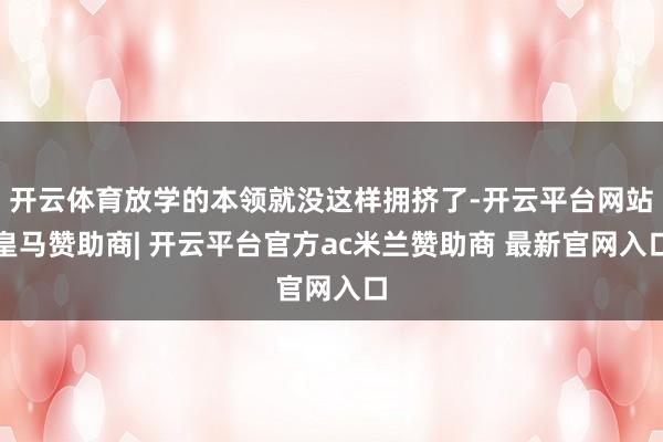 开云体育放学的本领就没这样拥挤了-开云平台网站皇马赞助商| 开云平台官方ac米兰赞助商 最新官网入口