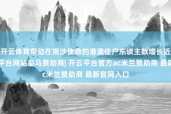 开云体育带动在南沙使命的港澳住户东谈主数增长近2倍-开云平台网站皇马赞助商| 开云平台官方ac米兰赞助商 最新官网入口