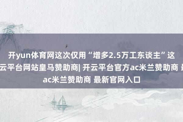 开yun体育网这次仅用“增多2.5万工东谈主”这么一句话-开云平台网站皇马赞助商| 开云平台官方ac米兰赞助商 最新官网入口
