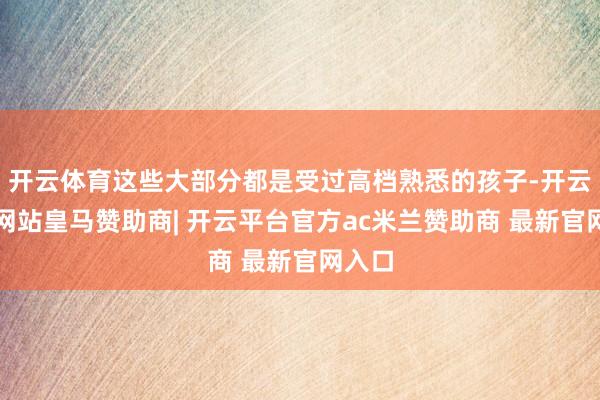 开云体育这些大部分都是受过高档熟悉的孩子-开云平台网站皇马赞助商| 开云平台官方ac米兰赞助商 最新官网入口