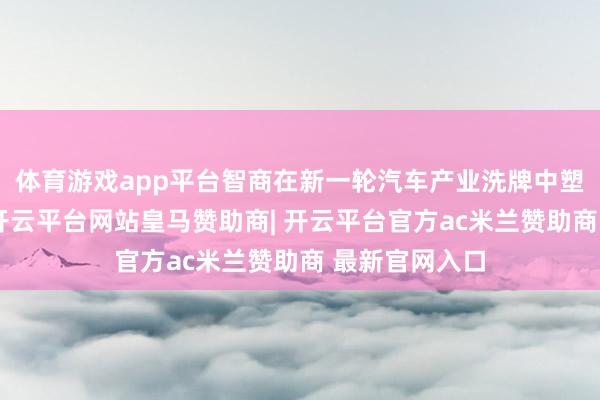 体育游戏app平台智商在新一轮汽车产业洗牌中塑造竞争上风-开云平台网站皇马赞助商| 开云平台官方ac米兰赞助商 最新官网入口