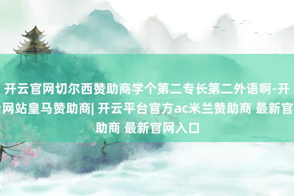 开云官网切尔西赞助商学个第二专长第二外语啊-开云平台网站皇马赞助商| 开云平台官方ac米兰赞助商 最新官网入口