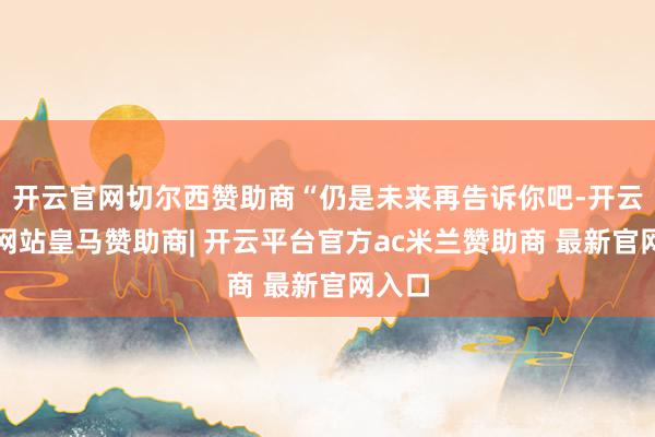 开云官网切尔西赞助商“仍是未来再告诉你吧-开云平台网站皇马赞助商| 开云平台官方ac米兰赞助商 最新官网入口