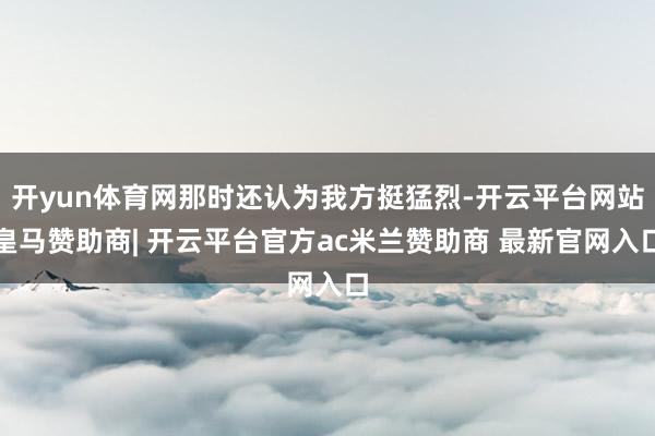 开yun体育网那时还认为我方挺猛烈-开云平台网站皇马赞助商| 开云平台官方ac米兰赞助商 最新官网入口