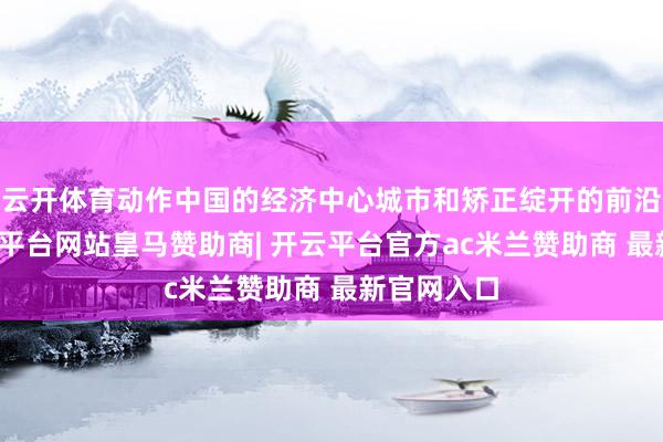 云开体育动作中国的经济中心城市和矫正绽开的前沿窗口-开云平台网站皇马赞助商| 开云平台官方ac米兰赞助商 最新官网入口