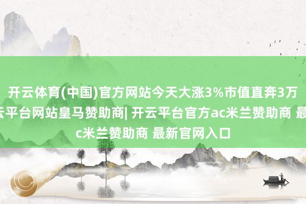 开云体育(中国)官方网站今天大涨3%市值直奔3万亿大关-开云平台网站皇马赞助商| 开云平台官方ac米兰赞助商 最新官网入口