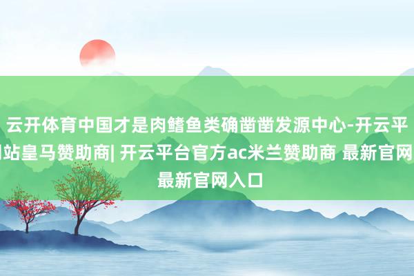云开体育中国才是肉鳍鱼类确凿凿发源中心-开云平台网站皇马赞助商| 开云平台官方ac米兰赞助商 最新官网入口