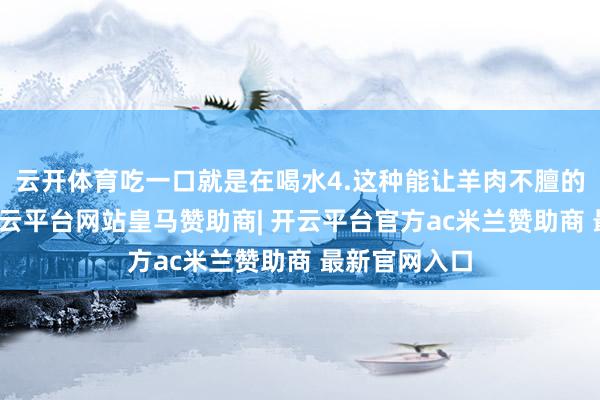 云开体育吃一口就是在喝水4.这种能让羊肉不膻的神奇蔬菜-开云平台网站皇马赞助商| 开云平台官方ac米兰赞助商 最新官网入口