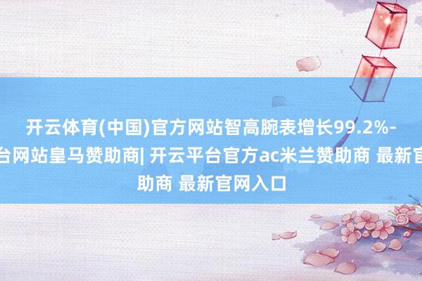 开云体育(中国)官方网站智高腕表增长99.2%-开云平台网站皇马赞助商| 开云平台官方ac米兰赞助商 最新官网入口