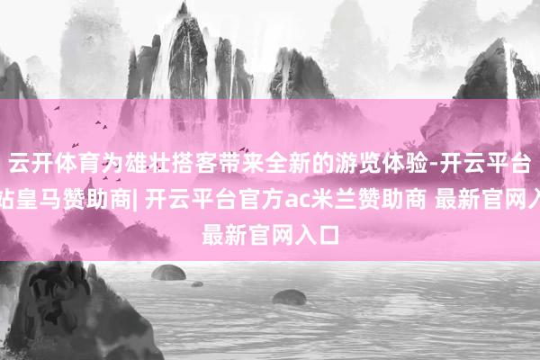 云开体育为雄壮搭客带来全新的游览体验-开云平台网站皇马赞助商| 开云平台官方ac米兰赞助商 最新官网入口