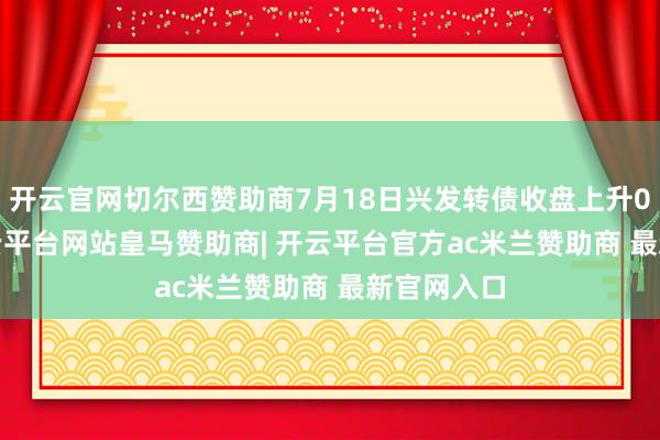 开云官网切尔西赞助商7月18日兴发转债收盘上升0.77%-开云平台网站皇马赞助商| 开云平台官方ac米兰赞助商 最新官网入口