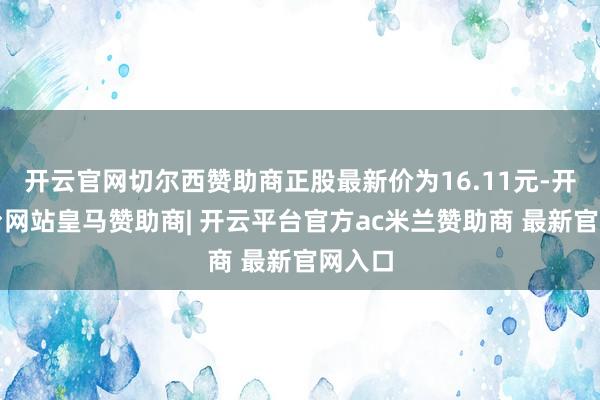 开云官网切尔西赞助商正股最新价为16.11元-开云平台网站皇马赞助商| 开云平台官方ac米兰赞助商 最新官网入口