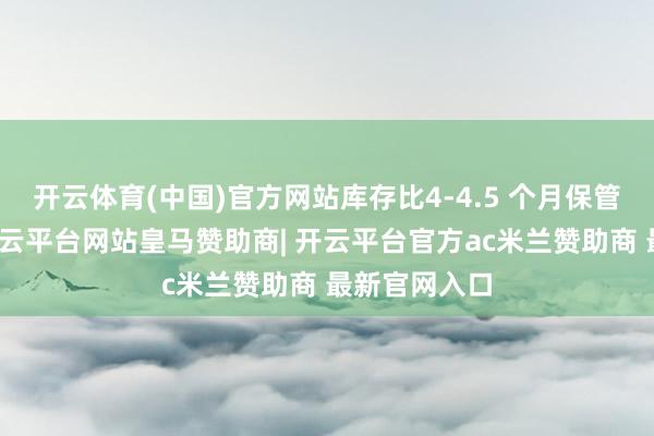 开云体育(中国)官方网站库存比4-4.5 个月保管健康水平-开云平台网站皇马赞助商| 开云平台官方ac米兰赞助商 最新官网入口