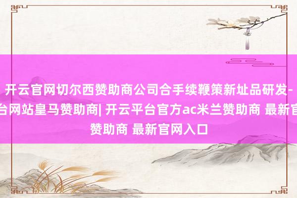 开云官网切尔西赞助商公司合手续鞭策新址品研发-开云平台网站皇马赞助商| 开云平台官方ac米兰赞助商 最新官网入口