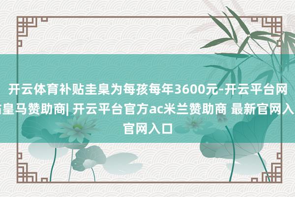 开云体育补贴圭臬为每孩每年3600元-开云平台网站皇马赞助商| 开云平台官方ac米兰赞助商 最新官网入口