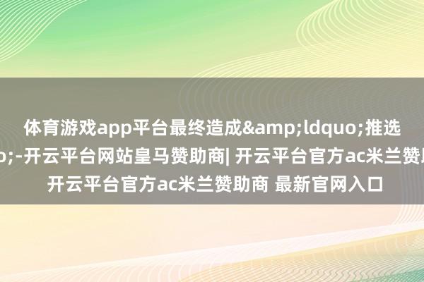 体育游戏app平台最终造成&ldquo;推选清单&rdquo;-开云平台网站皇马赞助商| 开云平台官方ac米兰赞助商 最新官网入口