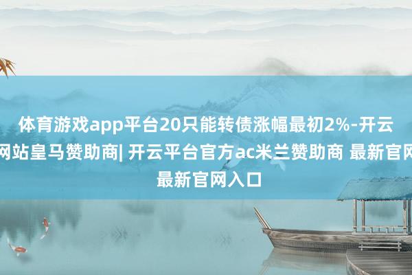 体育游戏app平台20只能转债涨幅最初2%-开云平台网站皇马赞助商| 开云平台官方ac米兰赞助商 最新官网入口