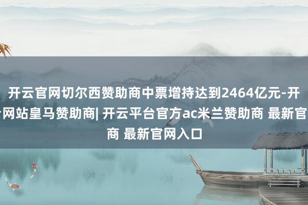 开云官网切尔西赞助商中票增持达到2464亿元-开云平台网站皇马赞助商| 开云平台官方ac米兰赞助商 最新官网入口