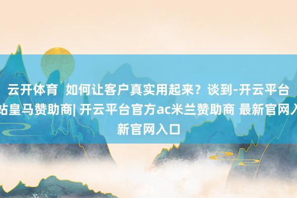 云开体育  如何让客户真实用起来？谈到-开云平台网站皇马赞助商| 开云平台官方ac米兰赞助商 最新官网入口