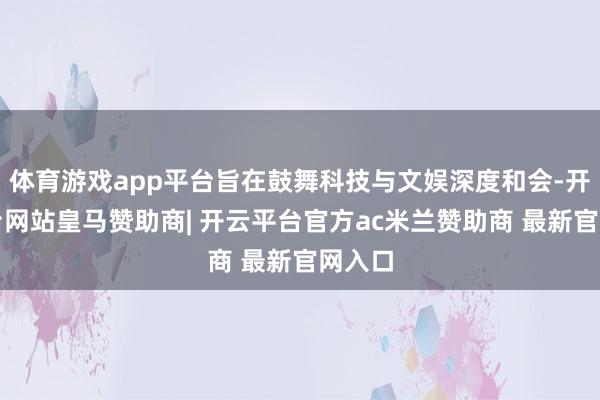 体育游戏app平台旨在鼓舞科技与文娱深度和会-开云平台网站皇马赞助商| 开云平台官方ac米兰赞助商 最新官网入口