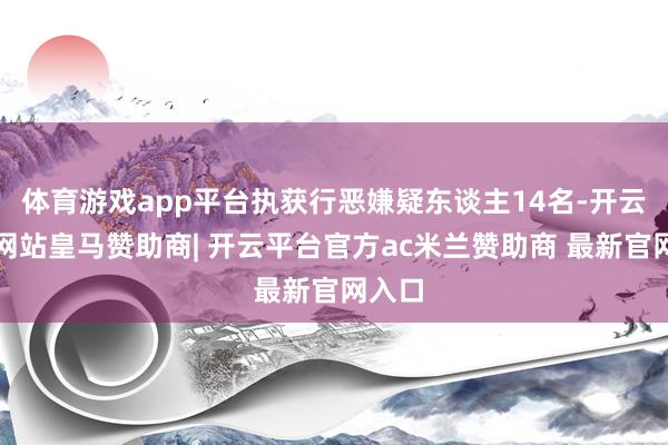 体育游戏app平台执获行恶嫌疑东谈主14名-开云平台网站皇马赞助商| 开云平台官方ac米兰赞助商 最新官网入口