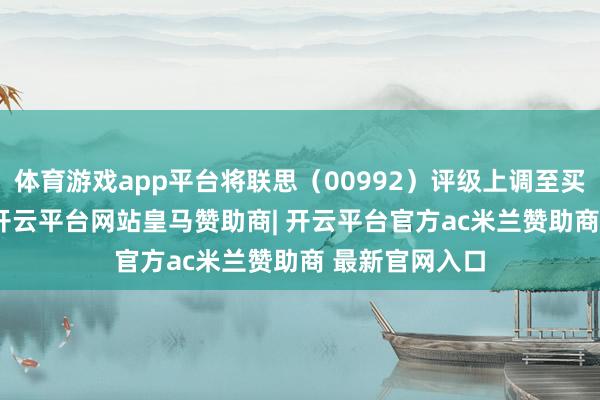 体育游戏app平台将联思（00992）评级上调至买入 （Buy）-开云平台网站皇马赞助商| 开云平台官方ac米兰赞助商 最新官网入口