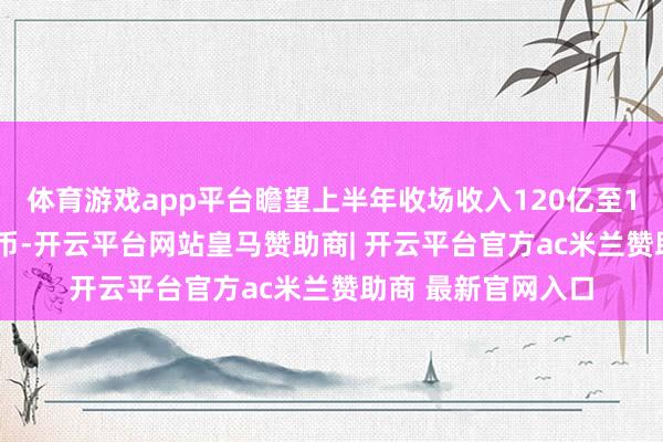 体育游戏app平台瞻望上半年收场收入120亿至125 亿东说念主民币-开云平台网站皇马赞助商| 开云平台官方ac米兰赞助商 最新官网入口