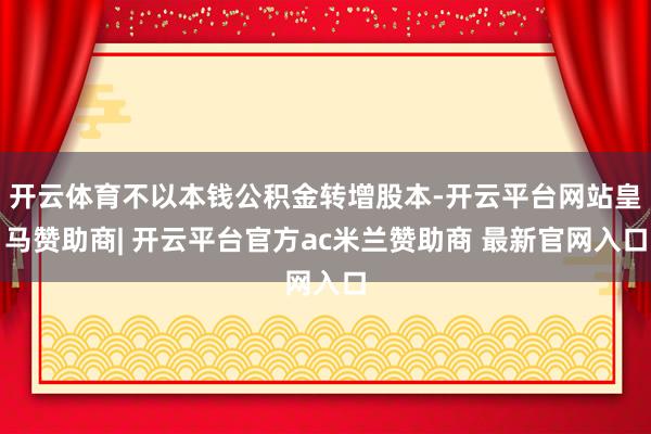 开云体育不以本钱公积金转增股本-开云平台网站皇马赞助商| 开云平台官方ac米兰赞助商 最新官网入口