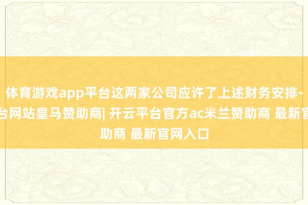 体育游戏app平台这两家公司应许了上述财务安排-开云平台网站皇马赞助商| 开云平台官方ac米兰赞助商 最新官网入口