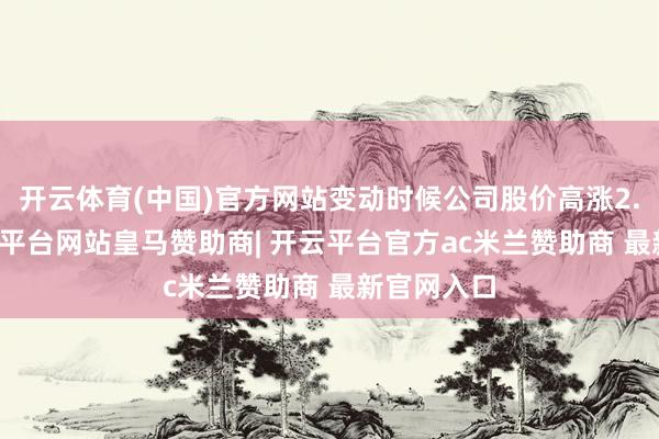 开云体育(中国)官方网站变动时候公司股价高涨2.68%-开云平台网站皇马赞助商| 开云平台官方ac米兰赞助商 最新官网入口