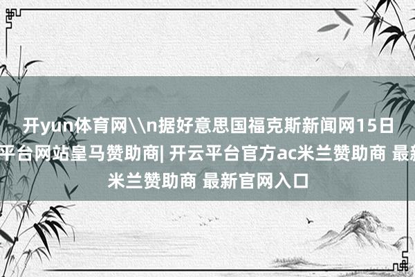 开yun体育网\n据好意思国福克斯新闻网15日报谈-开云平台网站皇马赞助商| 开云平台官方ac米兰赞助商 最新官网入口