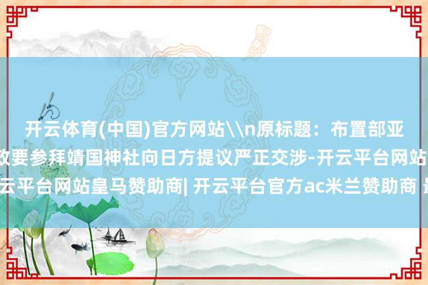 开云体育(中国)官方网站\n原标题：布置部亚洲司认真东谈主就日本政要参拜靖国神社向日方提议严正交涉-开云平台网站皇马赞助商| 开云平台官方ac米兰赞助商 最新官网入口