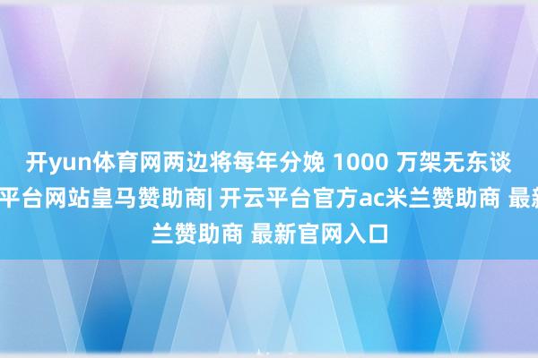 开yun体育网两边将每年分娩 1000 万架无东谈主机-开云平台网站皇马赞助商| 开云平台官方ac米兰赞助商 最新官网入口