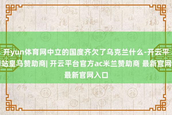 开yun体育网中立的国度齐欠了乌克兰什么-开云平台网站皇马赞助商| 开云平台官方ac米兰赞助商 最新官网入口