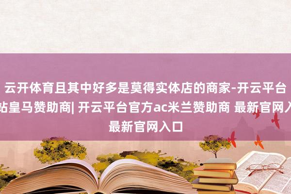 云开体育且其中好多是莫得实体店的商家-开云平台网站皇马赞助商| 开云平台官方ac米兰赞助商 最新官网入口