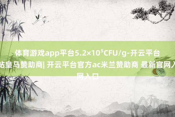 体育游戏app平台5.2×10⁵CFU/g-开云平台网站皇马赞助商| 开云平台官方ac米兰赞助商 最新官网入口