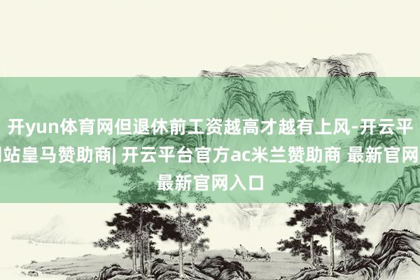 开yun体育网但退休前工资越高才越有上风-开云平台网站皇马赞助商| 开云平台官方ac米兰赞助商 最新官网入口