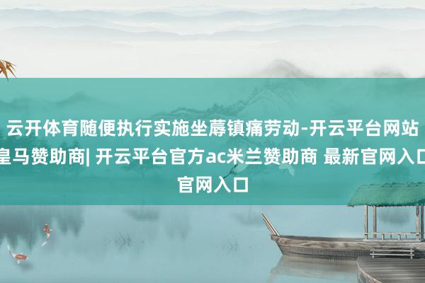 云开体育随便执行实施坐蓐镇痛劳动-开云平台网站皇马赞助商| 开云平台官方ac米兰赞助商 最新官网入口