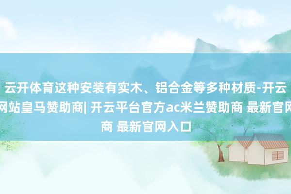 云开体育这种安装有实木、铝合金等多种材质-开云平台网站皇马赞助商| 开云平台官方ac米兰赞助商 最新官网入口