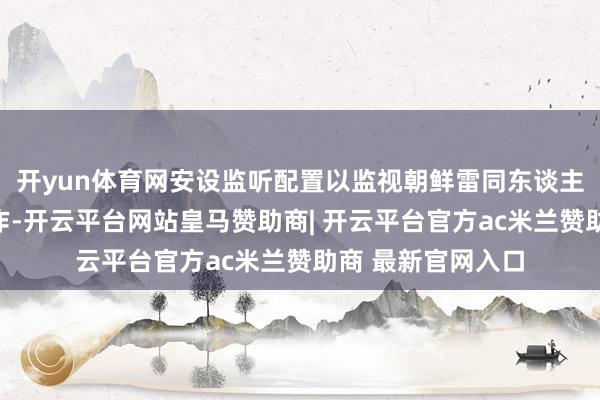 开yun体育网安设监听配置以监视朝鲜雷同东谈主金正恩的渗入算作-开云平台网站皇马赞助商| 开云平台官方ac米兰赞助商 最新官网入口