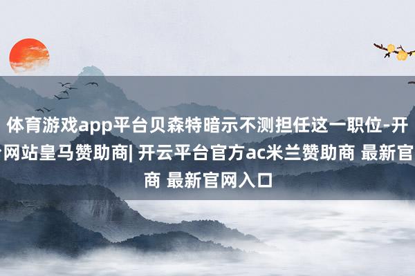 体育游戏app平台贝森特暗示不测担任这一职位-开云平台网站皇马赞助商| 开云平台官方ac米兰赞助商 最新官网入口