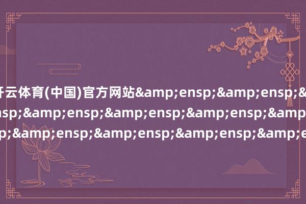 开云体育(中国)官方网站&ensp;&ensp;&ensp;&ensp;&ensp;&ensp;&ensp;&ensp;&ensp;&ensp;&ensp;&ensp;&ensp;&ensp;&ensp;&ensp;&ensp;&ensp;&ensp;&ensp;&ensp;&ensp;&ensp;&ensp;&ensp;&ensp;&ensp;&ensp;&ensp;&ensp;&ensp;&e